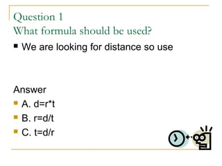 Question 1
What formula should be used?


We are looking for distance so use

Answer
 A. d=r*t
 B. r=d/t
 C. t=d/r

 