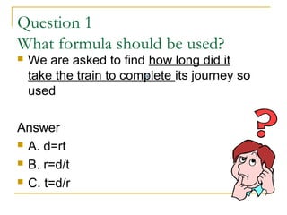 Question 1
What formula should be used?


We are asked to find how long did it
take the train to complete its journey so
used

Answer
 A. d=rt
 B. r=d/t
 C. t=d/r

 