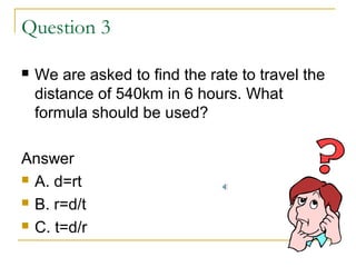 Question 3


We are asked to find the rate to travel the
distance of 540km in 6 hours. What
formula should be used?

Answer
 A. d=rt
 B. r=d/t
 C. t=d/r

 