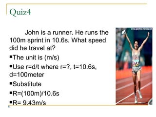 Quiz4
John is a runner. He runs the
100m sprint in 10.6s. What speed
did he travel at?
The unit is (m/s)
Use r=d/t where r=?, t=10.6s,
d=100meter
Substitute
R=(100m)/10.6s
R= 9.43m/s

 