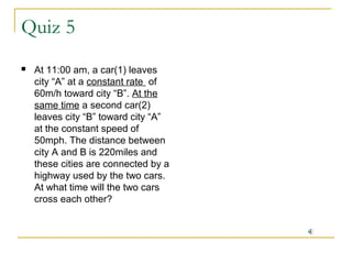 Quiz 5


At 11:00 am, a car(1) leaves
city “A” at a constant rate of
60m/h toward city “B”. At the
same time a second car(2)
leaves city “B” toward city “A”
at the constant speed of
50mph. The distance between
city A and B is 220miles and
these cities are connected by a
highway used by the two cars.
At what time will the two cars
cross each other?

 