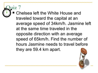 Quiz 7


Chelsea left the White House and
traveled toward the capital at an
average speed of 34km/h. Jasmine left
at the same time traveled in the
opposite direction with an average
speed of 65km/h. Find the number of
hours Jasmine needs to travel before
they are 59.4 km apart.

 