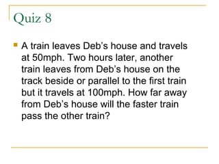 Quiz 8


A train leaves Deb’s house and travels
at 50mph. Two hours later, another
train leaves from Deb’s house on the
track beside or parallel to the first train
but it travels at 100mph. How far away
from Deb’s house will the faster train
pass the other train?

 