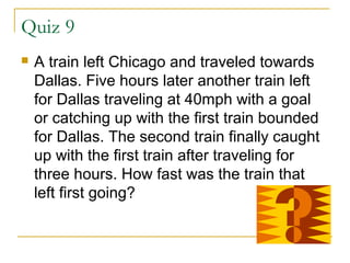 Quiz 9


A train left Chicago and traveled towards
Dallas. Five hours later another train left
for Dallas traveling at 40mph with a goal
or catching up with the first train bounded
for Dallas. The second train finally caught
up with the first train after traveling for
three hours. How fast was the train that
left first going?

 