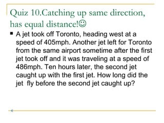 Quiz 10.Catching up same direction,
has equal distance!


A jet took off Toronto, heading west at a
speed of 405mph. Another jet left for Toronto
from the same airport sometime after the first
jet took off and it was traveling at a speed of
486mph. Ten hours later, the second jet
caught up with the first jet. How long did the
jet fly before the second jet caught up?

 