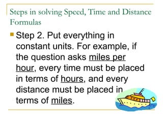 Steps in solving Speed, Time and Distance
Formulas
 Step

2. Put everything in
constant units. For example, if
the question asks miles per
hour, every time must be placed
in terms of hours, and every
distance must be placed in
terms of miles.

 