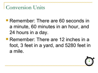Conversion Units
Remember: There are 60 seconds in
a minute, 60 minutes in an hour, and
24 hours in a day.
 Remember: There are 12 inches in a
foot, 3 feet in a yard, and 5280 feet in
a mile.


 