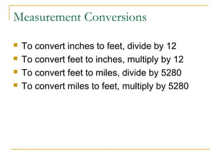 Measurement Conversions





To convert inches to feet, divide by 12
To convert feet to inches, multiply by 12
To convert feet to miles, divide by 5280
To convert miles to feet, multiply by 5280

 
