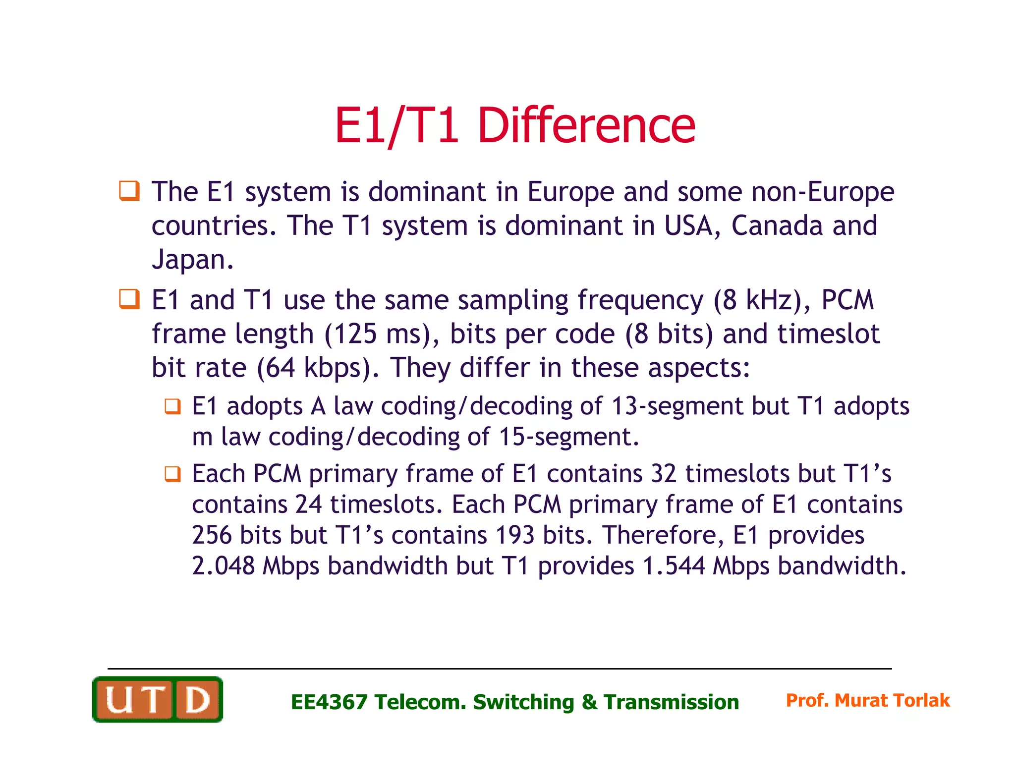 E1/T1 DifferenceE1/T1 Difference
The E1 system is dominant in Europe and some non-Europe
countries. The T1 system is dominant in USA, Canada and
Japan.
E1 and T1 use the same sampling frequency (8 kHz), PCM
frame length (125 ms), bits per code (8 bits) and timeslot
bit rate (64 kbps). They differ in these aspects:
E1 adopts A law coding/decoding of 13-segment but T1 adopts
Prof. Murat Torlak
E1 adopts A law coding/decoding of 13-segment but T1 adopts
m law coding/decoding of 15-segment.
Each PCM primary frame of E1 contains 32 timeslots but T1’s
contains 24 timeslots. Each PCM primary frame of E1 contains
256 bits but T1’s contains 193 bits. Therefore, E1 provides
2.048 Mbps bandwidth but T1 provides 1.544 Mbps bandwidth.
EE4367 Telecom. Switching & Transmission
 