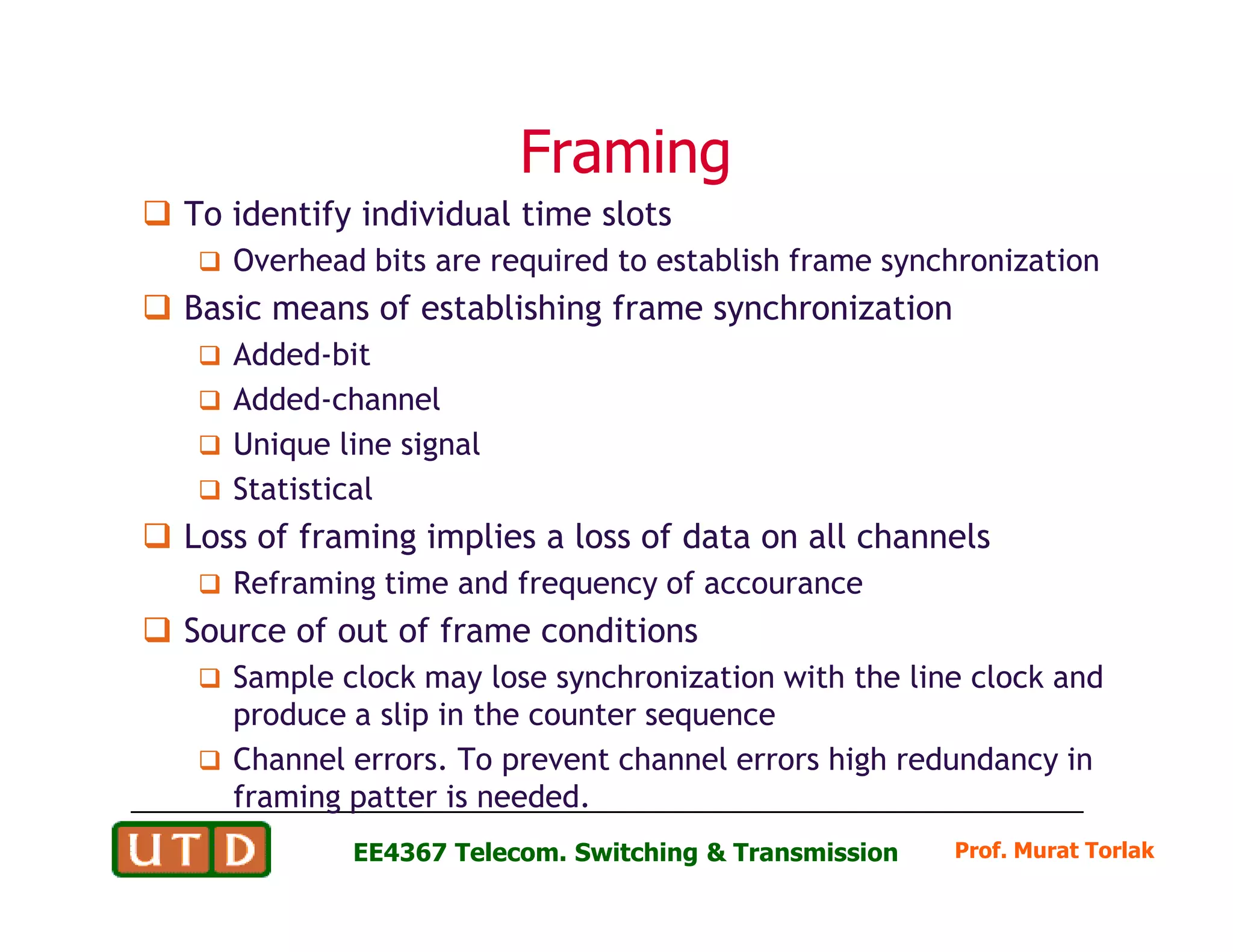 FramingFraming
To identify individual time slots
Overhead bits are required to establish frame synchronization
Basic means of establishing frame synchronization
Added-bit
Added-channel
Unique line signal
Statistical
Prof. Murat TorlakEE4367 Telecom. Switching & Transmission
Statistical
Loss of framing implies a loss of data on all channels
Reframing time and frequency of accourance
Source of out of frame conditions
Sample clock may lose synchronization with the line clock and
produce a slip in the counter sequence
Channel errors. To prevent channel errors high redundancy in
framing patter is needed.
 