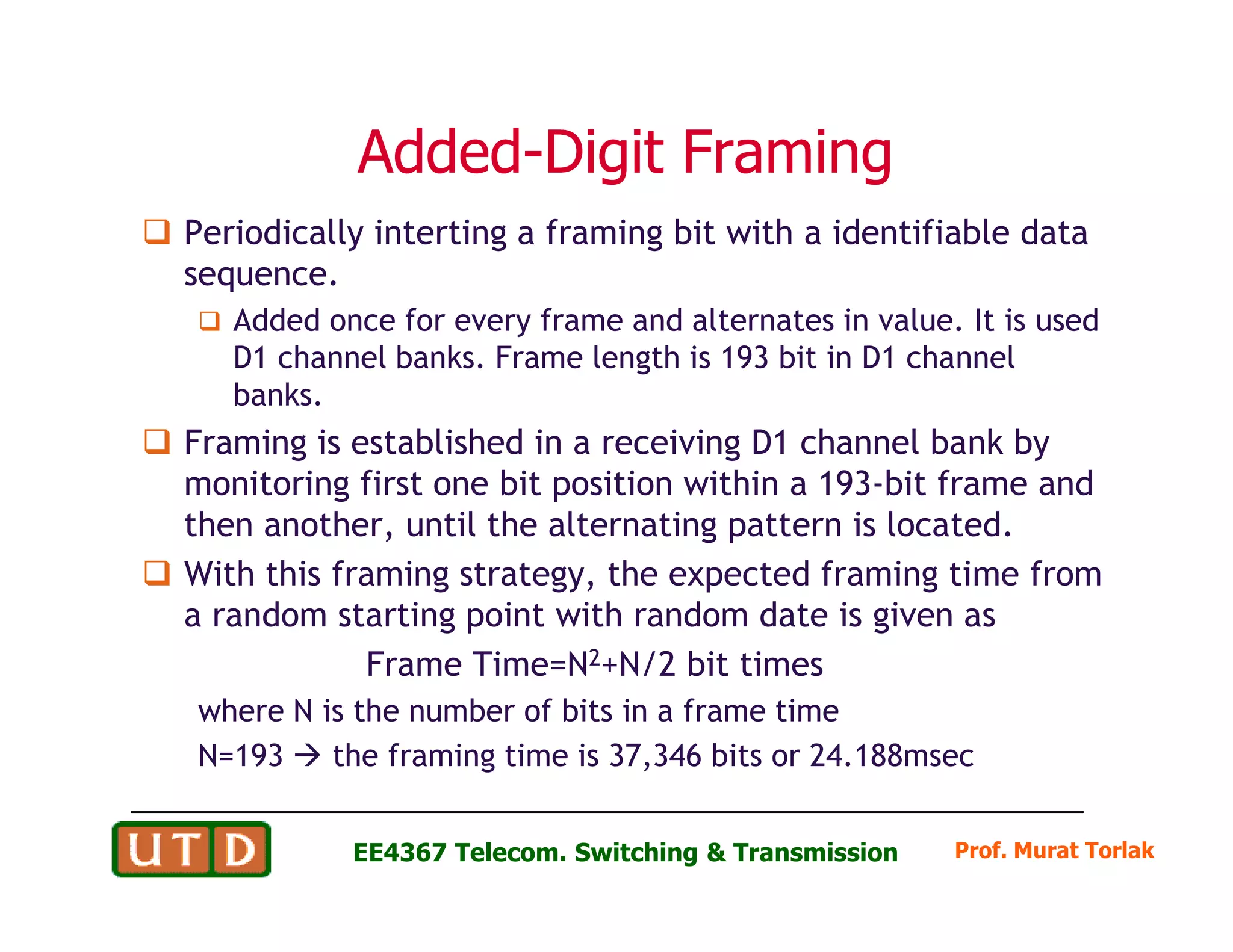 AddedAdded--Digit FramingDigit Framing
Periodically interting a framing bit with a identifiable data
sequence.
Added once for every frame and alternates in value. It is used
D1 channel banks. Frame length is 193 bit in D1 channel
banks.
Framing is established in a receiving D1 channel bank by
monitoring first one bit position within a 193-bit frame and
Prof. Murat TorlakEE4367 Telecom. Switching & Transmission
monitoring first one bit position within a 193-bit frame and
then another, until the alternating pattern is located.
With this framing strategy, the expected framing time from
a random starting point with random date is given as
Frame Time=N2+N/2 bit times
where N is the number of bits in a frame time
N=193 the framing time is 37,346 bits or 24.188msec
 