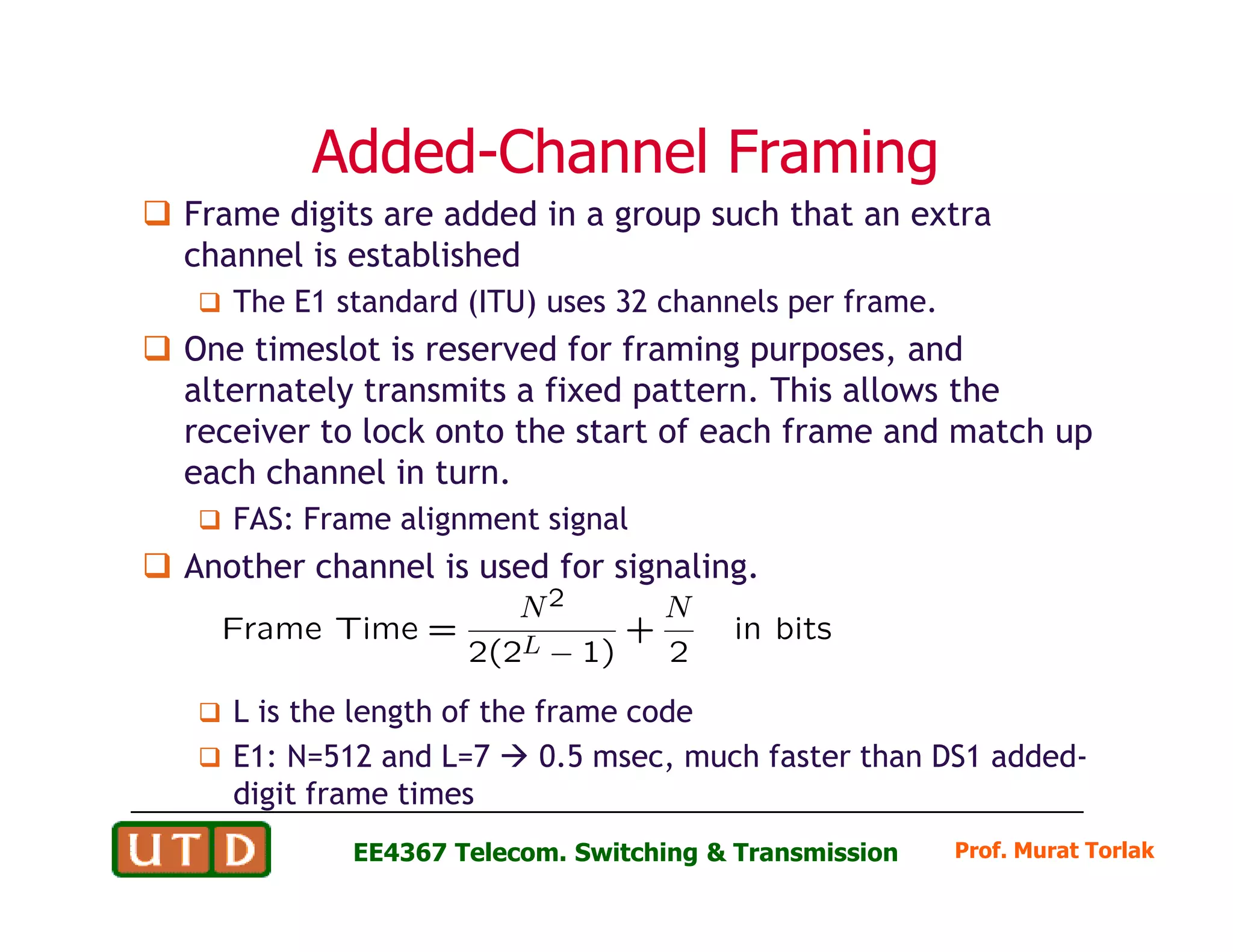 AddedAdded--Channel FramingChannel Framing
Frame digits are added in a group such that an extra
channel is established
The E1 standard (ITU) uses 32 channels per frame.
One timeslot is reserved for framing purposes, and
alternately transmits a fixed pattern. This allows the
receiver to lock onto the start of each frame and match up
each channel in turn.
Prof. Murat TorlakEE4367 Telecom. Switching & Transmission
each channel in turn.
FAS: Frame alignment signal
Another channel is used for signaling.
L is the length of the frame code
E1: N=512 and L=7 0.5 msec, much faster than DS1 added-
digit frame times
 