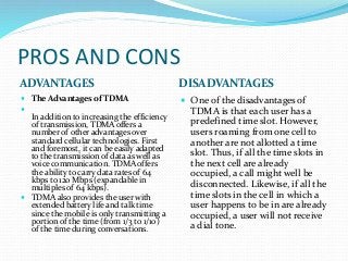 PROS AND CONS
ADVANTAGES DISADVANTAGES
 The Advantages of TDMA

In addition to increasing the efficiency
of transmission, TDMA offers a
number of other advantages over
standard cellular technologies. First
and foremost, it can be easily adapted
to the transmission of data as well as
voice communication. TDMA offers
the ability to carry data rates of 64
kbps to 120 Mbps (expandable in
multiples of 64 kbps).
 TDMA also provides the user with
extended battery life and talk time
since the mobile is only transmitting a
portion of the time (from 1/3 to 1/10)
of the time during conversations.
 One of the disadvantages of
TDMA is that each user has a
predefined time slot. However,
users roaming from one cell to
another are not allotted a time
slot. Thus, if all the time slots in
the next cell are already
occupied, a call might well be
disconnected. Likewise, if all the
time slots in the cell in which a
user happens to be in are already
occupied, a user will not receive
a dial tone.
 