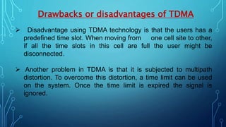 Drawbacks or disadvantages of TDMA
 Disadvantage using TDMA technology is that the users has a
predefined time slot. When moving from one cell site to other,
if all the time slots in this cell are full the user might be
disconnected.
 Another problem in TDMA is that it is subjected to multipath
distortion. To overcome this distortion, a time limit can be used
on the system. Once the time limit is expired the signal is
ignored.
 