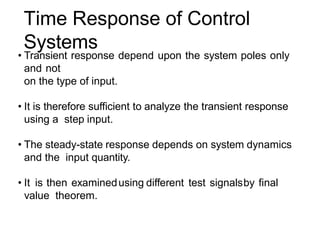 Time Response of Control
Systems
• Transient response depend upon the system poles only
and not
on the type of input.
• It is therefore sufficient to analyze the transient response
using a step input.
• The steady-state response depends on system dynamics
and the input quantity.
• It is then examinedusing different test signalsby final
value theorem.
 
