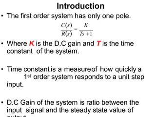 Introduction
• The first order system has only one pole.
C(s)

K
R(s) Ts 1
• Where K is the D.C gain and T is the time
constant of the system.
• Time constant is a measureof how quickly a
1st order system responds to a unit step
input.
• D.C Gain of the system is ratio between the
input signal and the steady state value of
 