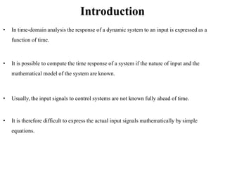 Introduction
• In time-domain analysis the response of a dynamic system to an input is expressed as a
function of time.
• It is possible to compute the time response of a system if the nature of input and the
mathematical model of the system are known.
• Usually, the input signals to control systems are not known fully ahead of time.
• It is therefore difficult to express the actual input signals mathematically by simple
equations.
 