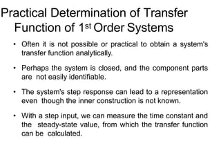 Practical Determination of Transfer
Function of 1st Order Systems
• Often it is not possible or practical to obtain a system's
transfer function analytically.
• Perhaps the system is closed, and the component parts
are not easily identifiable.
• The system's step response can lead to a representation
even though the inner construction is not known.
• With a step input, we can measure the time constant and
the steady-state value, from which the transfer function
can be calculated.
 