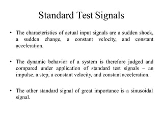 Standard Test Signals
• The characteristics of actual input signals are a sudden shock,
a sudden change, a constant velocity, and constant
acceleration.
• The dynamic behavior of a system is therefore judged and
compared under application of standard test signals – an
impulse, a step, a constant velocity, and constant acceleration.
• The other standard signal of great importance is a sinusoidal
signal.
 