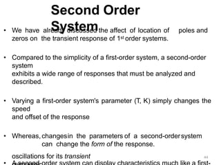 Second Order
System
• We have already discussed the affect of location of poles and
zeros on the transient response of 1st order systems.
• Compared to the simplicity of a first-order system, a second-order
system
exhibits a wide range of responses that must be analyzed and
described.
• Varying a first-order system's parameter (T, K) simply changes the
speed
and offset of the response
• Whereas,changesin the parameters of a second-ordersystem
can change the form of the response.
oscillations for its transient 44
 