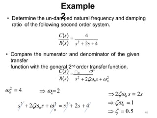 Example
2
s2
 2s  4
• Determine the un-damped natural frequency and damping
ratio of the following second order system.
C(s)

4
R(s)
n
2
 4
n
s2
2
 2ns  2
n
R(s)
C(s)
• Compare the numerator and denominator of the given
transfer
function with the general 2nd order transfer function.
n
   2
 2n s  2s
 n  1
   0.5
s2
 2ns  2
 s2
 2s  4
n
46
 