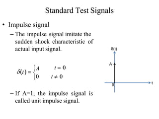 Standard Test Signals
• Impulse signal
– The impulse signal imitate the
sudden shock characteristic of
actual input signal.
– If A=1, the impulse signal is
called unit impulse signal.
0 t
δ(t)
A

t  0
0 t  0
(t) 
A
 