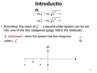 Introductio
n
• According the value of  , a second-order system can be set
into one of the four categories (page 169 in the textbook):
1
1
 2
 2
 n n
 n n
3. Undamped - when the system has two imaginary
poles ( 
jω
=
0).
-
a
-b
-
c
δ
40
 