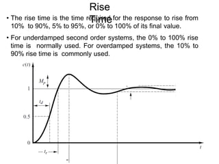 Rise
Time
• The rise time is the time required for the response to rise from
10% to 90%, 5% to 95%, or 0% to 100% of its final value.
• For underdamped second order systems, the 0% to 100% rise
time is normally used. For overdamped systems, the 10% to
90% rise time is commonly used.
 