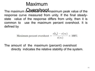 Maximum
Overshoot
The maximum overshoot is the maximum peak value of the
response curve measured from unity. If the final steady-
state value of the response differs from unity, then it is
common to use the maximum percent overshoot. It is
defined by
The amount of the maximum (percent) overshoot
directly indicates the relative stability of the system.
46
 