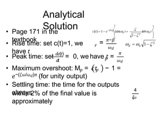 Analytical
Solution
• Page 171 in the
textbook
• Rise time: set c(t)=1, we
have 𝑡
𝑟 = 𝜋−𝛽
𝜔𝑑
𝑝
• Peak time: set 𝑑𝑐(𝑡)
= 0, we have 𝑡 =
𝜋
𝜔𝑑
𝑑
𝑡
• Maximum overshoot: M𝑝 = 𝑐𝑡
𝑝 − 1 =
𝑒−(𝜁𝜔/𝜔𝑑)𝜋 (for unity output)
• Settling time: the time for the outputs
always
within 2% of the final value is
approximately
4
𝜁
𝜔






 t
c(t)  1 e n cosd t 

sind t
1 2
   1  2
n
d
 