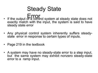 Steady State
Error
• If the output of a control system at steady state does not
exactly match with the input, the system is said to have
steady state error
• Any physical control system inherently suffers steady-
state error in response to certain types of inputs.
• Page 219 in the textbook
• A system may have no steady-state error to a step input,
but the same system may exhibit nonzero steady-state
error to a ramp input.
 