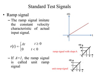 Standard Test Signals
• Ramp signal
– The ramp signal imitate
the constant velocity
characteristic of actual
input signal.
– If A=1, the ramp signal
is called unit ramp
signal

t  0
0 t  0
r(t) 
At
0 t
r(t)
r(t)
unit ramp signal
r(t)
ramp signal with slopeA
 