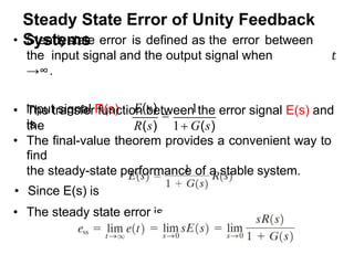 Steady State Error of Unity Feedback
Systems
input signal R(s)
is
E(s)

1
• Steadystate error is defined as the error between
the input signal and the output signal when 𝑡
→∞.
• The transfer function between the error signal E(s) and
the R(s) 1 G(s)
• The final-value theorem provides a convenient way to
find
the steady-state performance of a stable system.
• Since E(s) is
• The steady state error is
 