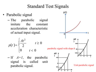 Standard Test Signals
• Parabolic signal
– The parabolic
imitate the
signal
constant
acceleration characteristic
of actual input signal.
signal is called unit
parabolic signal.

– If A=1, the parabolic
0
 2
t  0
t  0
 At2
p(t ) 
0 t
p(t)
parabolic signal with slopeA
p(t
)
Unit parabolic signal
p(t
)
 