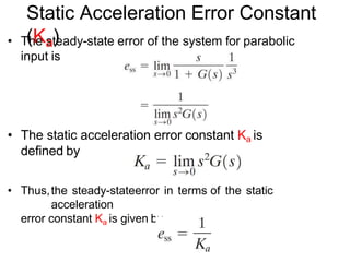 • The steady-state error of the system for parabolic
input is
• The static acceleration error constant Ka is
defined by
• Thus,the steady-stateerror in terms of the static
acceleration
error constant Ka is given by
Static Acceleration Error Constant
(Ka)
 