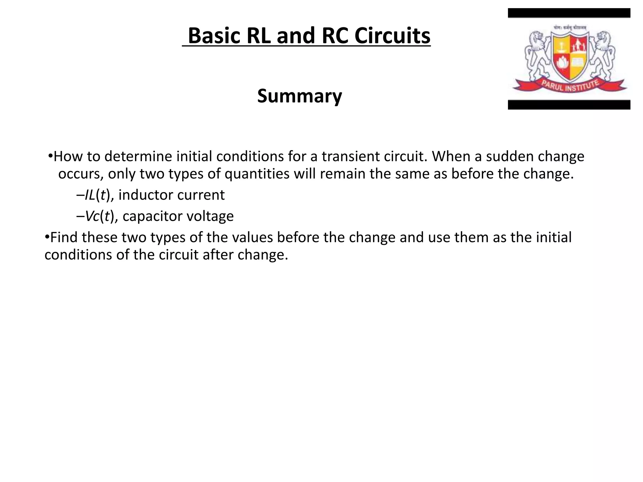 Basic RL and RC Circuits
Summary
•How to determine initial conditions for a transient circuit. When a sudden change
occurs, only two types of quantities will remain the same as before the change.
–IL(t), inductor current
–Vc(t), capacitor voltage
•Find these two types of the values before the change and use them as the initial
conditions of the circuit after change.
 