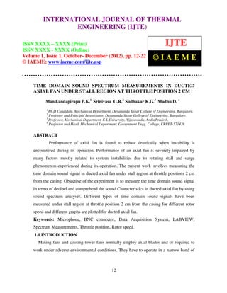 International Journal of Thermal Engineering (IJTE), ISSN XXXX – XXXX (Print), ISSN
         INTERNATIONAL JOURNAL OF THERMAL
    XXXX – XXXX (Online) Volume 1, Issue 1, October- December (2012) © IAEME
                 ENGINEERING (IJTE)

ISSN XXXX – XXXX (Print)                                                            IJTE
ISSN XXXX - XXXX (Online)
Volume 1, Issue 1, October- December (2012), pp. 12-22                      ©IAEME
© IAEME: www.iaeme.com/ijte.asp



    TIME DOMAIN SOUND SPECTRUM MEASUREMENTS IN DUCTED
    AXIAL FAN UNDER STALL REGION AT THROTTLE POSITION 2 CM

           Manikandapirapu P.K.1 Srinivasa G.R.2 Sudhakar K.G.3 Madhu D. 4
           1
             Ph.D Candidate, Mechanical Department, Dayananda Sagar College of Engineering, Bangalore.
           2
             Professor and Principal Investigator, Dayananda Sagar College of Engineering, Bangalore.
           3
             Professor, Mechanical Department, K L University, Vijayawada, AndraPradesh.
           4
             Professor and Head, Mechanical Department, Government Engg. College, KRPET-571426.


    ABSTRACT
               Performance of axial fan is found to reduce drastically when instability is
    encountered during its operation. Performance of an axial fan is severely impaired by
    many factors mostly related to system instabilities due to rotating stall and surge
    phenomenon experienced during its operation. The present work involves measuring the
    time domain sound signal in ducted axial fan under stall region at throttle positions 2 cm
    from the casing. Objective of the experiment is to measure the time domain sound signal
    in terms of decibel and comprehend the sound Characteristics in ducted axial fan by using
    sound spectrum analyser. Different types of time domain sound signals have been
    measured under stall region at throttle position 2 cm from the casing for different rotor
    speed and different graphs are plotted for ducted axial fan.
    Keywords: Microphone, BNC connector, Data Acquisition System, LABVIEW,
    Spectrum Measurements, Throttle position, Rotor speed.
     1.0 INTRODUCTION
      Mining fans and cooling tower fans normally employ axial blades and or required to
    work under adverse environmental conditions. They have to operate in a narrow band of



                                                   12
 