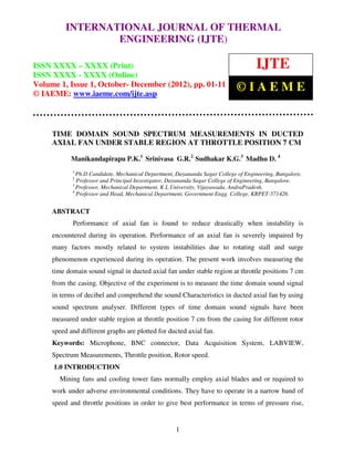 INTERNATIONAL JOURNAL OF THERMAL
     International Journal of Thermal Engineering (IJTE), ISSN XXXX – XXXX (Print), ISSN
     XXXX – XXXX (Online) Volume 1, Issue 1, October- December (2012) © IAEME
                  ENGINEERING (IJTE)

ISSN XXXX – XXXX (Print)                                                            IJTE
ISSN XXXX - XXXX (Online)
Volume 1, Issue 1, October- December (2012), pp. 01-11                       ©IAEME
© IAEME: www.iaeme.com/ijte.asp



     TIME DOMAIN SOUND SPECTRUM MEASUREMENTS IN DUCTED
     AXIAL FAN UNDER STABLE REGION AT THROTTLE POSITION 7 CM

            Manikandapirapu P.K.1 Srinivasa G.R.2 Sudhakar K.G.3 Madhu D. 4
            1
              Ph.D Candidate, Mechanical Department, Dayananda Sagar College of Engineering, Bangalore.
            2
              Professor and Principal Investigator, Dayananda Sagar College of Engineering, Bangalore.
            3
              Professor, Mechanical Department, K L University, Vijayawada, AndraPradesh.
            4
              Professor and Head, Mechanical Department, Government Engg. College, KRPET-571426.


     ABSTRACT
            Performance of axial fan is found to reduce drastically when instability is
     encountered during its operation. Performance of an axial fan is severely impaired by
     many factors mostly related to system instabilities due to rotating stall and surge
     phenomenon experienced during its operation. The present work involves measuring the
     time domain sound signal in ducted axial fan under stable region at throttle positions 7 cm
     from the casing. Objective of the experiment is to measure the time domain sound signal
     in terms of decibel and comprehend the sound Characteristics in ducted axial fan by using
     sound spectrum analyser. Different types of time domain sound signals have been
     measured under stable region at throttle position 7 cm from the casing for different rotor
     speed and different graphs are plotted for ducted axial fan.
     Keywords: Microphone, BNC connector, Data Acquisition System, LABVIEW,
     Spectrum Measurements, Throttle position, Rotor speed.
     1.0 INTRODUCTION
       Mining fans and cooling tower fans normally employ axial blades and or required to
     work under adverse environmental conditions. They have to operate in a narrow band of
     speed and throttle positions in order to give best performance in terms of pressure rise,


                                                     1
 