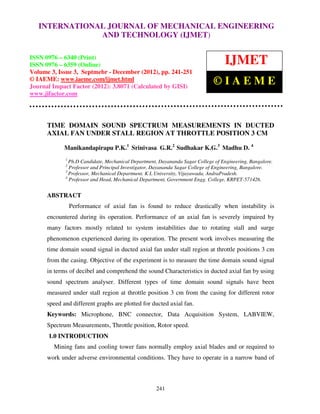 INTERNATIONAL JOURNAL OF MECHANICAL (IJMET), ISSN 0976 –
     International Journal of Mechanical Engineering and Technology ENGINEERING
     6340(Print), ISSN 0976 – 6359(Online) Volume 3, Issue 3, Sep- Dec (2012) © IAEME
                          AND TECHNOLOGY (IJMET)

ISSN 0976 – 6340 (Print)
ISSN 0976 – 6359 (Online)                                                         IJMET
Volume 3, Issue 3, Septmebr - December (2012), pp. 241-251
© IAEME: www.iaeme.com/ijmet.html
Journal Impact Factor (2012): 3.8071 (Calculated by GISI)
                                                                              ©IAEME
www.jifactor.com




      TIME DOMAIN SOUND SPECTRUM MEASUREMENTS IN DUCTED
      AXIAL FAN UNDER STALL REGION AT THROTTLE POSITION 3 CM

             Manikandapirapu P.K.1 Srinivasa G.R.2 Sudhakar K.G.3 Madhu D. 4
             1
               Ph.D Candidate, Mechanical Department, Dayananda Sagar College of Engineering, Bangalore.
             2
               Professor and Principal Investigator, Dayananda Sagar College of Engineering, Bangalore.
             3
               Professor, Mechanical Department, K L University, Vijayawada, AndraPradesh.
             4
               Professor and Head, Mechanical Department, Government Engg. College, KRPET-571426.


      ABSTRACT
                 Performance of axial fan is found to reduce drastically when instability is
      encountered during its operation. Performance of an axial fan is severely impaired by
      many factors mostly related to system instabilities due to rotating stall and surge
      phenomenon experienced during its operation. The present work involves measuring the
      time domain sound signal in ducted axial fan under stall region at throttle positions 3 cm
      from the casing. Objective of the experiment is to measure the time domain sound signal
      in terms of decibel and comprehend the sound Characteristics in ducted axial fan by using
      sound spectrum analyser. Different types of time domain sound signals have been
      measured under stall region at throttle position 3 cm from the casing for different rotor
      speed and different graphs are plotted for ducted axial fan.
      Keywords: Microphone, BNC connector, Data Acquisition System, LABVIEW,
      Spectrum Measurements, Throttle position, Rotor speed.
      1.0 INTRODUCTION
        Mining fans and cooling tower fans normally employ axial blades and or required to
      work under adverse environmental conditions. They have to operate in a narrow band of



                                                    241
 