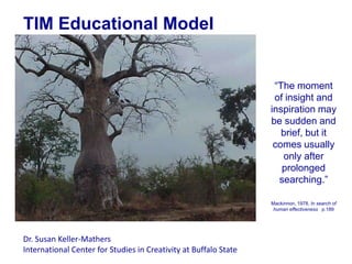 TIM Educational Model


                                                                   “The moment
                                                                   of insight and
                                                                  inspiration may
                                                                  be sudden and
                                                                     brief, but it
                                                                   comes usually
                                                                     only after
                                                                     prolonged
                                                                    searching.”

                                                                  Mackinnon, 1978, In search of
                                                                   human effectiveness p.189




Dr. Susan Keller-Mathers
International Center for Studies in Creativity at Buffalo State
 