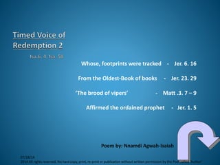 Whose, footprints were tracked - Jer. 6. 16
From the Oldest-Book of books - Jer. 23. 29
‘The brood of vipers’ - Matt .3. 7 – 9
Affirmed the ordained prophet - Jer. 1. 5
Poem by: Nnamdi Agwah-Isaiah
07/18/14
2014 All rights reserved, No hard copy, print, re-print or publication without written permission by the Poet called 'Author'
 