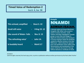 This echoed, amplified - Deut.5. 22
Small still voice - I King 19. 12
Like sound of Water- Falls - Rev. 8. 13
‘The refreshing voice’ - John 14.
Is laudably heard - Mark 9.7
Evang.Dr
NNAMDI
AGWAH-ISAIAH,
is divinely called and chosen Missionary
Evangelist, OM, Gifted who served as
pastor to various churches; small,
medium and large congregations /people
groups in some cities and villages in
Nigeria for almost twelve years during an
In-service training to attain the attributes
needed for effective ministry in this New
Millennium - which attests the apostolic
grace and clarification of the reality of the
demonstration and manifestation of the
power of God for the church in this age
without elements or similitude of rituals.
Timed Voice of Redemption 2
Isa.6. 4, Isa. 58
07/18/14
2014 All rights reserved, No hard copy, print, re-print or publication without written permission by the Poet called 'Author'
 