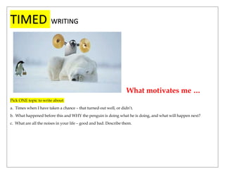 TIMED WRITING
What motivates me …
Pick ONE topic to write about:
a. Times when I have taken a chance – that turned out well, or didn’t.
b. What happened before this and WHY the penguin is doing what he is doing, and what will happen next?
c. What are all the noises in your life – good and bad. Describe them.
 