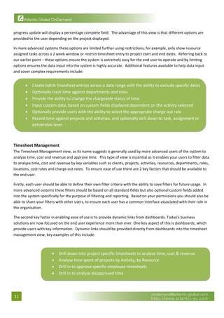  

progress update will display a percentage complete field.  The advantage of this view is that different options are 
provided to the user depending on the project displayed.   

In more advanced systems these options are limited further using restrictions, for example, only show resource 
assigned tasks across a 2 week window or restrict timesheet entry to project start and end dates.  Referring back to 
our earlier point – these options ensure the system is extremely easy for the end user to operate and by limiting 
options ensures the data input into the system is highly accurate.  Additional features available to help data input 
and cover complex requirements include: 


       •   Create batch timesheet entries across a date range with the ability to exclude specific dates 
       •   Optionally track time against departments and roles 
       •   Provide the ability to change the chargeable status of time 
       •   Input custom data, based on custom fields displayed dependent on the activity selected 
       •   Optionally provide users with the ability to select the appropriate charge out rate 
       •   Record time against projects and activities, and optionally drill down to task, assignment or 
           deliverable level  
                                                                                                                           

 
Timesheet Management 
The Timesheet Management view, as its name suggests is generally used by more advanced users of the system to 
analyse time, cost and revenue and approve time.  This type of view is essential as it enables your users to filter data 
to analyse time, cost and revenue by key variables such as clients, projects, activities, resources, departments, roles, 
locations, cost rates and charge out rates.  To ensure ease of use there are 2 key factors that should be available to 
the end user. 

Firstly, each user should be able to define their own filter criteria with the ability to save filters for future usage.  In 
more advanced systems these filters should be based on all standard fields but also optional custom fields added 
into the system specifically for the purpose of filtering and reporting.  Based on your permissions you should also be 
able to share your filters with other users, to ensure each user has a common interface associated with their role in 
the organisation. 

The second key factor in enabling ease of use is to provide dynamic links from dashboards. Today’s business 
solutions are now focused on the end user experience more than ever. One key aspect of this is dashboards, which 
provide users with key information.  Dynamic links should be provided directly from dashboards into the timesheet 
management view, key examples of this include: 
 


                        •   Drill down into project specific timesheets to analyse time, cost & revenue 
                        •   Analyse time spent of projects by Activity, by Resource 
                        •   Drill in to approve specific employee timesheets 
                        •   Drill in to analyse disapproved time 
                                                                                                                                 
                                                                        

11 
 
 