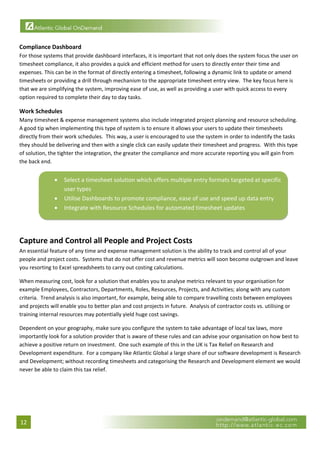  

Compliance Dashboard 
For those systems that provide dashboard interfaces, it is important that not only does the system focus the user on 
timesheet compliance, it also provides a quick and efficient method for users to directly enter their time and 
expenses. This can be in the format of directly entering a timesheet, following a dynamic link to update or amend 
timesheets or providing a drill through mechanism to the appropriate timesheet entry view.  The key focus here is 
that we are simplifying the system, improving ease of use, as well as providing a user with quick access to every 
option required to complete their day to day tasks. 

Work Schedules 
Many timesheet & expense management systems also include integrated project planning and resource scheduling.  
A good tip when implementing this type of system is to ensure it allows your users to update their timesheets 
directly from their work schedules.  This way, a user is encouraged to use the system in order to indentify the tasks 
they should be delivering and then with a single click can easily update their timesheet and progress.  With this type 
of solution, the tighter the integration, the greater the compliance and more accurate reporting you will gain from 
the back end. 


               •   Select a timesheet solution which offers multiple entry formats targeted at specific 
                   user types 
               •   Utilise Dashboards to promote compliance, ease of use and speed up data entry 
               •   Integrate with Resource Schedules for automated timesheet updates  
                                                                                                                      

 
Capture and Control all People and Project Costs 
An essential feature of any time and expense management solution is the ability to track and control all of your 
people and project costs.  Systems that do not offer cost and revenue metrics will soon become outgrown and leave 
you resorting to Excel spreadsheets to carry out costing calculations. 

When measuring cost, look for a solution that enables you to analyse metrics relevant to your organisation for 
example Employees, Contractors, Departments, Roles, Resources, Projects, and Activities; along with any custom 
criteria.  Trend analysis is also important, for example, being able to compare travelling costs between employees 
and projects will enable you to better plan and cost projects in future.  Analysis of contractor costs vs. utilising or 
training internal resources may potentially yield huge cost savings. 

Dependent on your geography, make sure you configure the system to take advantage of local tax laws, more 
importantly look for a solution provider that is aware of these rules and can advise your organisation on how best to 
achieve a positive return on investment.  One such example of this in the UK is Tax Relief on Research and 
Development expenditure.  For a company like Atlantic Global a large share of our software development is Research 
and Development; without recording timesheets and categorising the Research and Development element we would 
never be able to claim this tax relief. 
 




12 
 
 