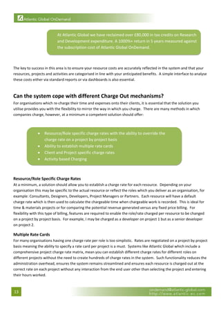  


                           At Atlantic Global we have reclaimed over £80,000 in tax credits on Research 
                           and Development expenditure. A 1000%+ return in 5 years measured against 
                           the subscription cost of Atlantic Global OnDemand.  
                                                                                                                        

 
The key to success in this area is to ensure your resource costs are accurately reflected in the system and that your 
resources, projects and activities are categorised in line with your anticipated benefits.  A simple interface to analyse 
these costs either via standard reports or via dashboards is also essential. 
 

Can the system cope with different Charge Out mechanisms? 
For organisations which re‐charge their time and expenses onto their clients, it is essential that the solution you 
utilise provides you with the flexibility to mirror the way in which you charge.  There are many methods in which 
companies charge, however, at a minimum a competent solution should offer: 
 


               •   Resource/Role specific charge rates with the ability to override the 
                   charge rate on a project by project basis 
               •   Ability to establish multiple rate cards 
               •   Client and Project specific charge rates 
               •   Activity based Charging 
                                                                                                          
         

Resource/Role Specific Charge Rates 
At a minimum, a solution should allow you to establish a charge rate for each resource.  Depending on your 
organisation this may be specific to the actual resource or reflect the roles which you deliver as an organisation, for 
example: Consultants, Designers, Developers, Project Managers or Partners.  Each resource will have a default 
charge rate which is then used to calculate the chargeable time when chargeable work is recorded.  This is ideal for 
time & materials projects or for comparing the potential revenue generated versus any fixed price billing.  For 
flexibility with this type of billing, features are required to enable the role/rate charged per resource to be changed 
on a project by project basis.  For example, I may be charged as a developer on project 1 but as a senior developer 
on project 2. 

Multiple Rate Cards 
For many organisations having one charge rate per role is too simplistic.  Rates are negotiated on a project by project 
basis meaning the ability to specify a rate card per project is a must.  Systems like Atlantic Global which include a 
comprehensive project charge rate matrix, mean you can establish different charge rates for different roles on 
different projects without the need to create hundreds of charge rates in the system.  Such functionality reduces the 
administration overhead, ensures the system remains streamlined and ensures each resource is charged out at the 
correct rate on each project without any interaction from the end user other than selecting the project and entering 
their hours worked. 



13 
 
 