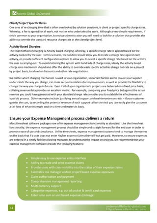  

Client/Project Specific Rates 
One area of re‐charging time that is often overlooked by solution providers, is client or project specific charge rates.  
Whereby, a fee is agreed for all work, not matter who undertakes the work.  Although a very simple requirement, if 
this is common to your organisation, to reduce administration you will need to look for a solution that provides the 
ability to override the standard resource charge rate at the client/project level. 

Activity Based Charging 
The final method of charging is Activity based charging, whereby, a specific charge rate is applied based on the 
activity booked by the user.  In this scenario, the solution should allow you to create a charge rate against each 
activity, or provide sufficient configuration options to allow you to select a specific charge rate based on the activity 
the user is carrying out.  To avoid cluttering the system with hundreds of charge rates, ideally the activity based 
charge rate mechanism should also offer the ability to override each specific activities charge out rate on a project 
by project basis, to allow for discounts and other rate negotiations. 

No matter which charging mechanism is used in your organisation, important factors are to ensure your supplier 
understands the way you charge, can make recommendations for improvements, as well as provide the flexibility to 
change the way you charge in future.  Even if all of your organisations projects are delivered on a fixed price basis, 
collating revenue data provides an excellent metric.  For example, comparing your fixed price bid against the actual 
revenue you could have generated with your standard charge rates enables you to establish the effectiveness of 
your bid process.  Other examples include, justifying annual support and maintenance contracts – if your customer 
queries the cost, by recording the potential revenue of each support call or site visit you can easily give the customer 
a fair idea of what this might cost on a time and materials basis. 
 

Ensure your Expense Management process delivers a return 
Most timesheet software packages now offer expense management functionality as standard.  Like the timesheet 
functionality, the expense management process should be simple and straight forward for the end user in order to 
promote ease of use and compliance.  Unlike timesheets, expense management systems tend to manage themselves 
on the basis that if a user does not enter his/her expense claims they will not get paid.  However, to ensure expenses 
are entered in a timely fashion allowing managers to understand the impact on projects, we recommend that your 
expense management software provide the following features: 
 


              •    Simple easy to use expense entry interface 
              •    Ability to create and print expense claims 
              •    Provide users with clear visibility into the status of their expense claims 
              •    Facilitates line manager and/or project based expense approvals 
              •    Claim authorisation and payment 
              •    Comprehensive management reporting 
              •    Multi‐currency support 
              •    Categorise expenses, e.g. out of pocket & credit card expenses 
              •    Enter lump sum or unit based expenses (mileage)
                                                                                                                    

14 
 
 