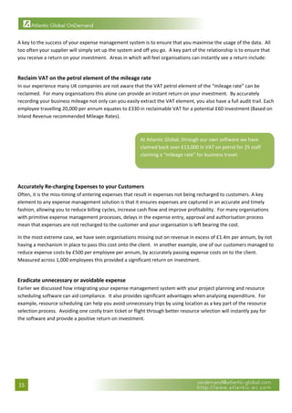  

A key to the success of your expense management system is to ensure that you maximise the usage of the data.  All 
too often your supplier will simply set up the system and off you go.  A key part of the relationship is to ensure that 
you receive a return on your investment.  Areas in which will feel organisations can instantly see a return include: 
 

Reclaim VAT on the petrol element of the mileage rate 
In our experience many UK companies are not aware that the VAT petrol element of the “mileage rate” can be 
reclaimed.  For many organisations this alone can provide an instant return on your investment.  By accurately 
recording your business mileage not only can you easily extract the VAT element, you also have a full audit trail. Each 
employee travelling 20,000 per annum equates to £330 in reclaimable VAT for a potential £60 investment (Based on 
Inland Revenue recommended Mileage Rates).  
 

                                                          At Atlantic Global, through our own software we have 
                                                          claimed back over £13,000 in VAT on petrol for 25 staff 
                                                          claiming a “mileage rate” for business travel. 

                                                                                                                            

 
Accurately Re‐charging Expenses to your Customers 
Often, it is the miss‐timing of entering expenses that result in expenses not being recharged to customers. A key 
element to any expense management solution is that it ensures expenses are captured in an accurate and timely 
fashion, allowing you to reduce billing cycles, increase cash flow and improve profitability.  For many organisations 
with primitive expense management processes, delays in the expense entry, approval and authorisation process 
mean that expenses are not recharged to the customer and your organisation is left bearing the cost.   

In the most extreme case, we have seen organisations missing out on revenue in excess of £1.4m per annum, by not 
having a mechanism in place to pass this cost onto the client.  In another example, one of our customers managed to 
reduce expense costs by £500 per employee per annum, by accurately passing expense costs on to the client.  
Measured across 1,000 employees this provided a significant return on investment. 
 

Eradicate unnecessary or avoidable expense 
Earlier we discussed how integrating your expense management system with your project planning and resource 
scheduling software can aid compliance.  It also provides significant advantages when analysing expenditure.  For 
example, resource scheduling can help you avoid unnecessary trips by using location as a key part of the resource 
selection process.  Avoiding one costly train ticket or flight through better resource selection will instantly pay for 
the software and provide a positive return on investment.   

                                  




15 
 
 