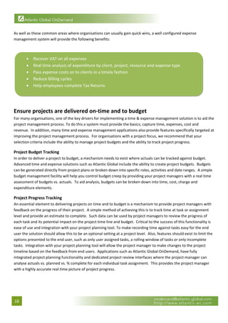  

As well as these common areas where organisations can usually gain quick wins, a well configured expense 
management system will provide the following benefits: 

 

       •    Recover VAT on all expenses 
       •    Real time analysis of expenditure by client, project, resource and expense type 
       •    Pass expense costs on to clients in a timely fashion 
       •    Reduce Billing cycles 
       •    Help employees complete Tax Returns 

                                                                                                                      
 

Ensure projects are delivered on‐time and to budget 
For many organisations, one of the key drivers for implementing a time & expense management solution is to aid the 
project management process. To do this a system must provide the basics; capture time, expenses, cost and 
revenue.  In addition, many time and expense management applications also provide features specifically targeted at 
improving the project management process.  For organisations with a project focus, we recommend that your 
selection criteria include the ability to manage project budgets and the ability to track project progress. 

Project Budget Tracking 
In order to deliver a project to budget, a mechanism needs to exist where actuals can be tracked against budget.  
Advanced time and expense solutions such as Atlantic Global include the ability to create project budgets.  Budgets 
can be generated directly from project plans or broken down into specific roles, activities and date ranges.  A simple 
budget management facility will help you control budget creep by providing your project managers with a real time 
assessment of budgets vs. actuals.  To aid analysis, budgets can be broken down into time, cost, charge and 
expenditure elements. 

Project Progress Tracking 
An essential element to delivering projects on time and to budget is a mechanism to provide project managers with 
feedback on the progress of their project.  A simple method of achieving this is to track time at task or assignment 
level and provide an estimate to complete.  Such data can be used by project managers to review the progress of 
each task and its potential impact on the project time line and budget.  Critical to the success of this functionality is 
ease of use and integration with your project planning tool. To make recording time against tasks easy for the end 
user the solution should allow this to be an optional setting at a project level.  Also, features should exist to limit the 
options presented to the end user, such as only user assigned tasks, a rolling window of tasks or only incomplete 
tasks.  Integration with your project planning tool will allow the project manager to make changes to the project 
timeline based on the feedback from end users.  Applications such as Atlantic Global OnDemand, have fully 
integrated project planning functionality and dedicated project review interfaces where the project manager can 
analyse actuals vs. planned vs. % complete for each individual task assignment.  This provides the project manager 
with a highly accurate real time picture of project progress. 
 




16 
 
 