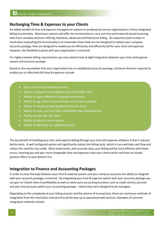  


Recharging Time & Expenses to your Clients 
An added benefit of time and expense management systems to professional service organisations is there integrated 
billing functionality.  Most basic systems will offer the functionality to carry out time and materials based invoicing, 
with more complex solutions offering milestone, advanced and fixed price billing.  An important point to bear in 
mind when evaluating this functionality is to remember these tools are not designed to replace your company 
accounts package, they are designed to enable you to effectively and efficiently bill for your time and expenses.  
However, the flexibility to grow with your organisation is essential. 

For highly complex billing requirements you may need to look at tight integration between your time and expense 
system and accounts package. 

Based on the assumption that your organisation has an established accounts package, minimum features required to 
enable you to effectively bill time & expenses include: 
 


       •    Quick and simple timesheet entry 
       •    Ability to capture both billable and non billable time 
       •    Ability to apply different charging mechanisms 
       •    Ability to log client account details and invoice contacts 
       •    Ability to create project based invoices by client 
       •    Ability to view, sort and filter all billable time and expenses 
       •    Ability to override Tax rates 
       •    Ability to adjust invoice values 
       •    Ability to add lines for additional items 
                                                                                                                           

 
The key benefit of handling your time and expense billing through your time and expense software is that it reduces 
bottle necks.  A well configured system will significantly reduce the billing cycle, which in‐turn will help cash flow and 
reduce the need for any credit.  Most importantly, with accurate data, your billing will be more efficient with fewer 
errors, meaning you will pass more chargeable time and expenses onto your clients which will have an instant 
positive effect on your bottom line. 

 
Integration to Finance and Accounting Packages 
In order to close the loop between your time & expense system and your company accounts the ability to integrate 
with your accounts package is essential.  By integrating your time & expense system with your accounts package you 
can gain an instant view of profitability as well as retain pure accounting functions such as credit control, journals 
and year end accounts within your accounting package – where they were designed to be managed. 

Depending on the complexity of your billing process and the volume of transactions, there are numerous methods of 
integration from the most basic manual entry all the way up to specialised web services. Examples of common 
integration methods include: 


17 
 
 